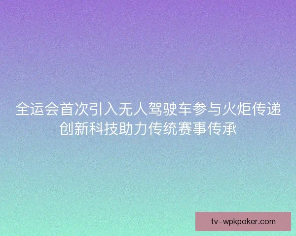 全运会首次引入无人驾驶车参与火炬传递创新科技助力传统赛事传承