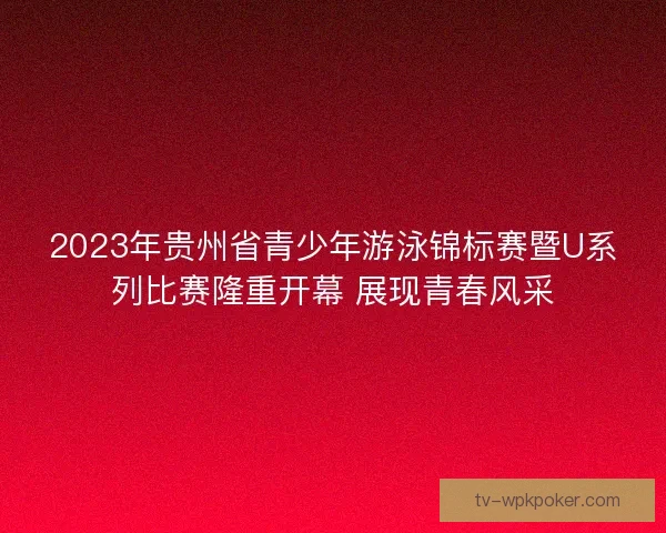 2023年贵州省青少年游泳锦标赛暨U系列比赛隆重开幕 展现青春风采