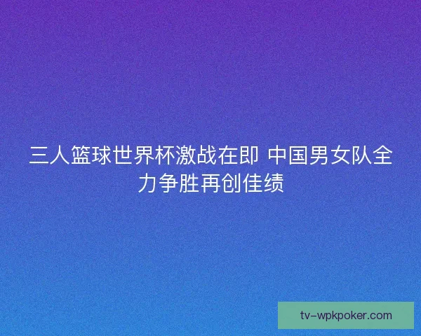 三人篮球世界杯激战在即 中国男女队全力争胜再创佳绩