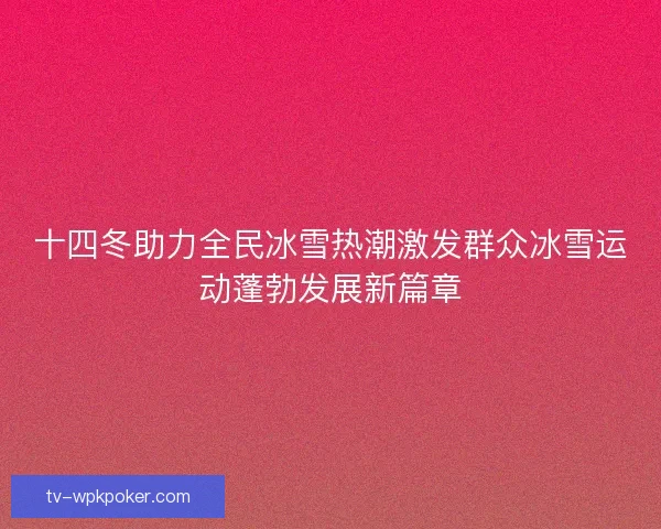 十四冬助力全民冰雪热潮激发群众冰雪运动蓬勃发展新篇章